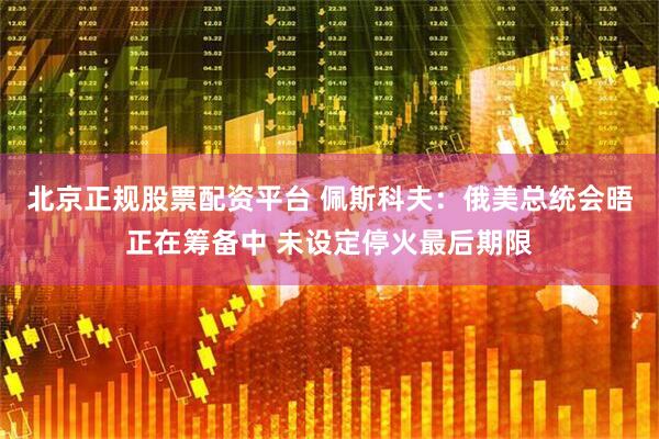 北京正规股票配资平台 佩斯科夫：俄美总统会晤正在筹备中 未设定停火最后期限