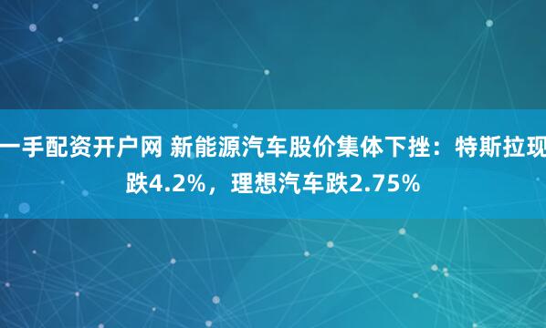 一手配资开户网 新能源汽车股价集体下挫：特斯拉现跌4.2%，理想汽车跌2.75%