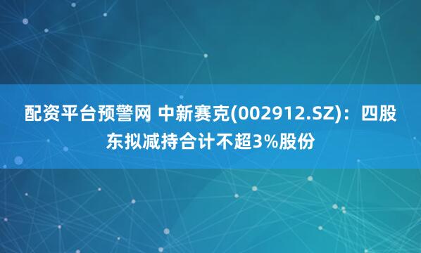 配资平台预警网 中新赛克(002912.SZ)：四股东拟减持合计不超3%股份