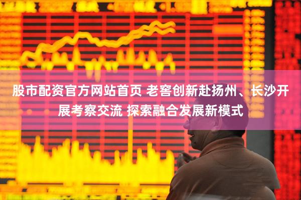 股市配资官方网站首页 老窖创新赴扬州、长沙开展考察交流 探索融合发展新模式