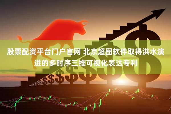 股票配资平台门户官网 北京超图软件取得洪水演进的多时序三维可视化表达专利