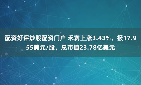 配资好评炒股配资门户 禾赛上涨3.43%，报17.955美元/股，总市值23.78亿美元