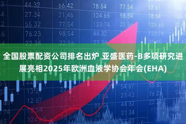 全国股票配资公司排名出炉 亚盛医药-B多项研究进展亮相2025年欧洲血液学协会年会(EHA)