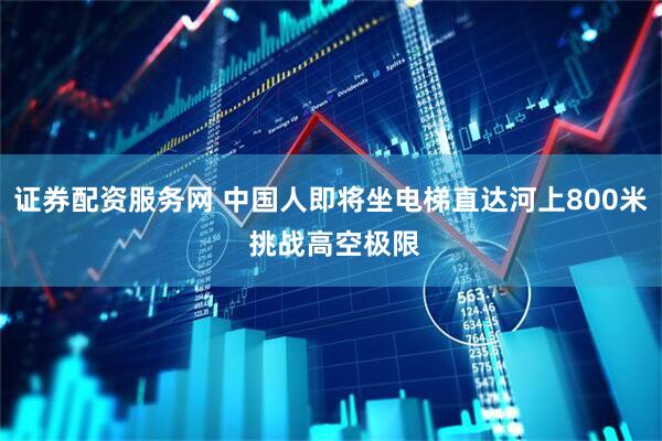 证券配资服务网 中国人即将坐电梯直达河上800米 挑战高空极限