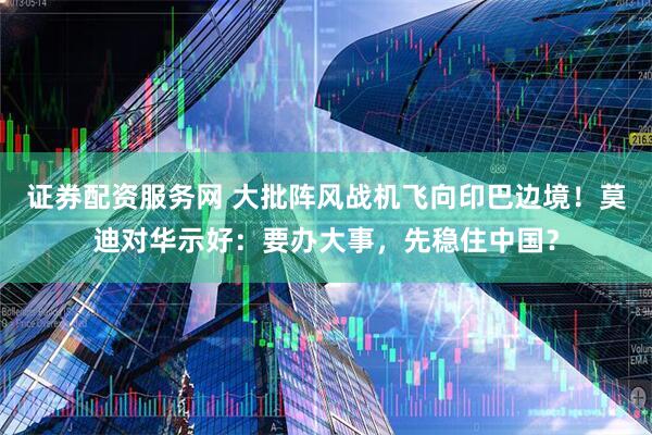 证券配资服务网 大批阵风战机飞向印巴边境！莫迪对华示好：要办大事，先稳住中国？