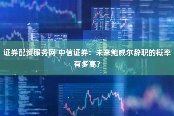证券配资服务网 中信证券：未来鲍威尔辞职的概率有多高？
