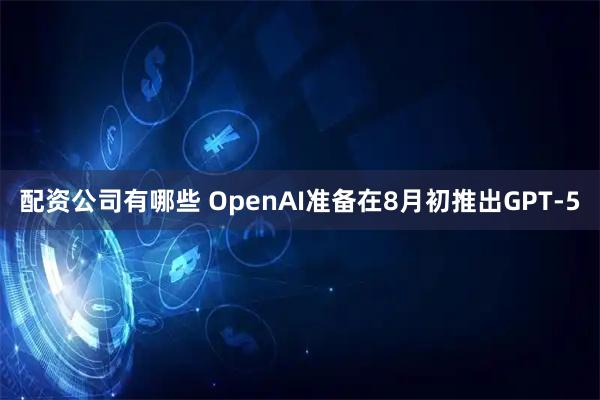 配资公司有哪些 OpenAI准备在8月初推出GPT-5