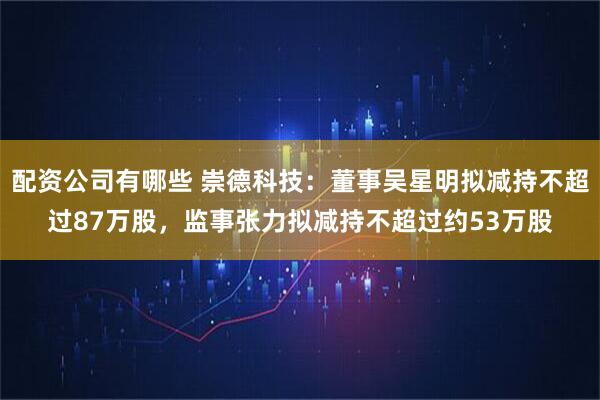 配资公司有哪些 崇德科技：董事吴星明拟减持不超过87万股，监事张力拟减持不超过约53万股