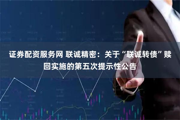 证券配资服务网 联诚精密：关于“联诚转债”赎回实施的第五次提示性公告