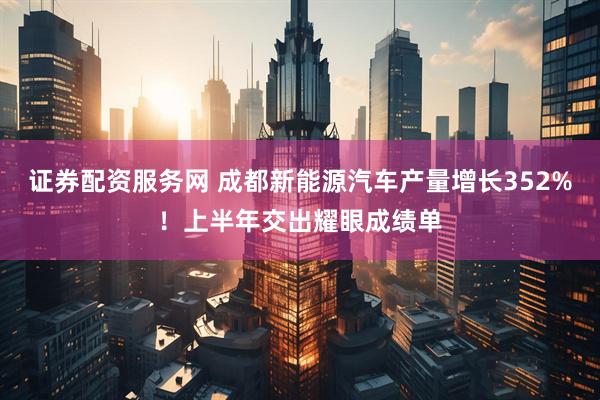 证券配资服务网 成都新能源汽车产量增长352%！上半年交出耀眼成绩单