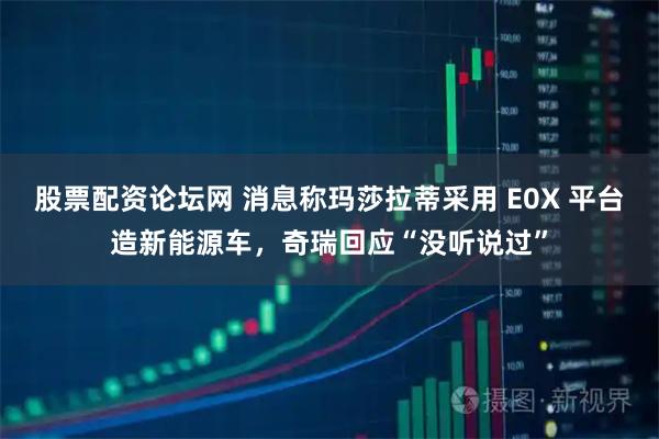 股票配资论坛网 消息称玛莎拉蒂采用 E0X 平台造新能源车，奇瑞回应“没听说过”