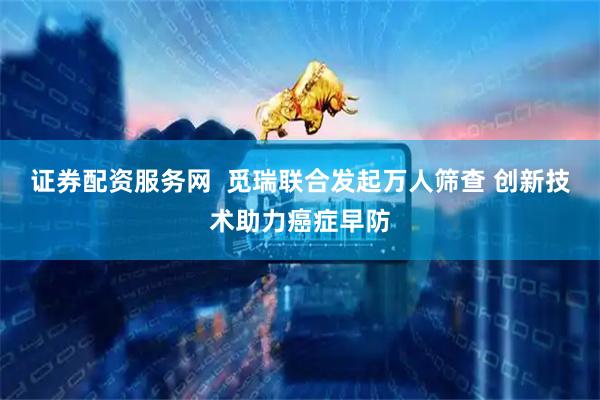 证券配资服务网  觅瑞联合发起万人筛查 创新技术助力癌症早防