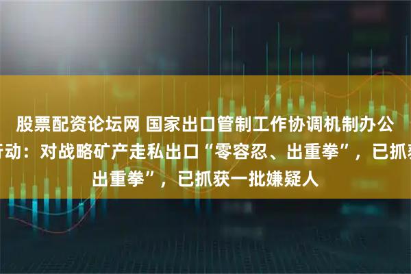 股票配资论坛网 国家出口管制工作协调机制办公室部署专项行动：对战略矿产走私出口“零容忍、出重拳”，已抓获一批嫌疑人