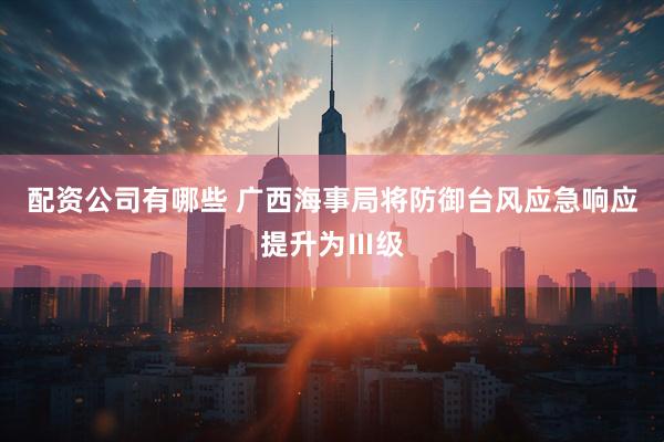 配资公司有哪些 广西海事局将防御台风应急响应提升为Ⅲ级