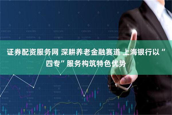 证券配资服务网 深耕养老金融赛道 上海银行以“四专”服务构筑特色优势