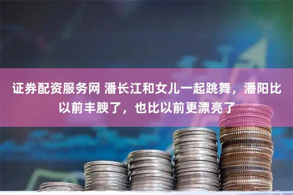 证券配资服务网 潘长江和女儿一起跳舞，潘阳比以前丰腴了，也比以前更漂亮了