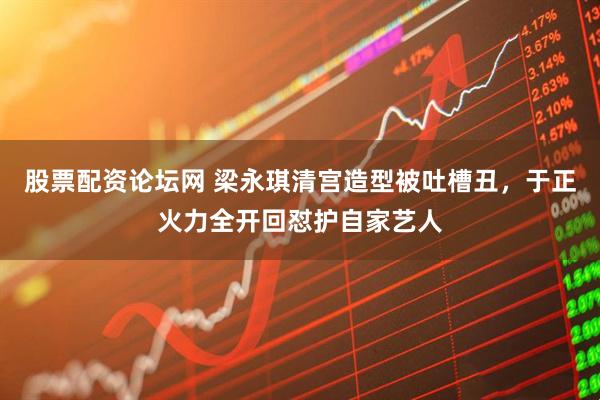 股票配资论坛网 梁永琪清宫造型被吐槽丑,于正火力全开回怼护自家艺人