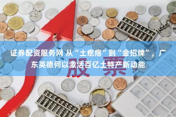 证券配资服务网 从“土疙瘩”到“金招牌”,广东英德何以激活百亿土特产新动能