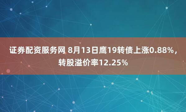 证券配资服务网 8月13日鹰19转债上涨0.88%,转股溢价率12.25%