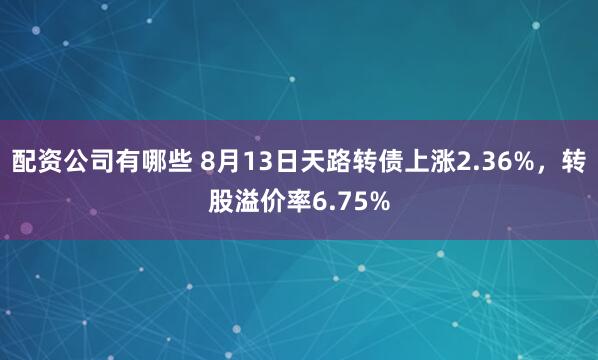 配资公司有哪些 8月13日天路转债上涨2.36%，转股溢价率6.75%