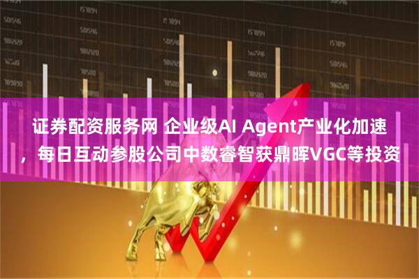 证券配资服务网 企业级AI Agent产业化加速,每日互动参股公司中数睿智获鼎晖VGC等投资