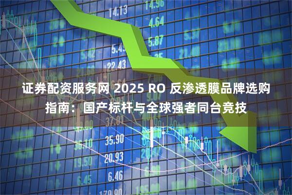 证券配资服务网 2025 RO 反渗透膜品牌选购指南:国产标杆与全球强者同台竞技