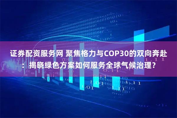 证券配资服务网 聚焦格力与COP30的双向奔赴:揭晓绿色方案如何服务全球气候治理?