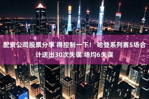 配资公司股票分享 得控制一下！ 哈登系列赛5场合计送出30次失误 场均6失误