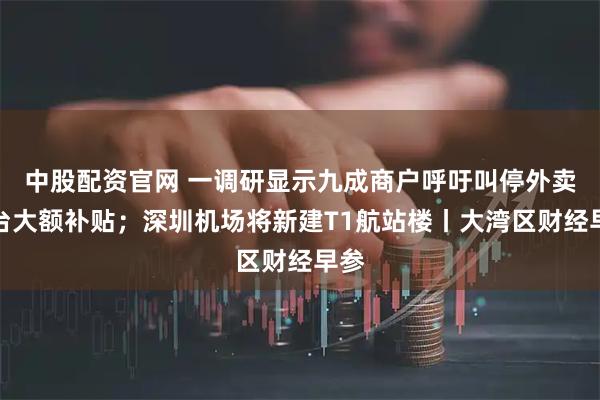 中股配资官网 一调研显示九成商户呼吁叫停外卖平台大额补贴；深圳机场将新建T1航站楼丨大湾区财经早参